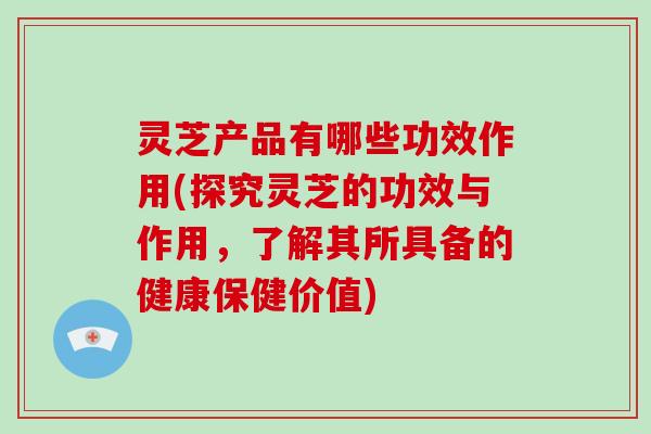 灵芝产品有哪些功效作用(探究灵芝的功效与作用，了解其所具备的健康保健价值)