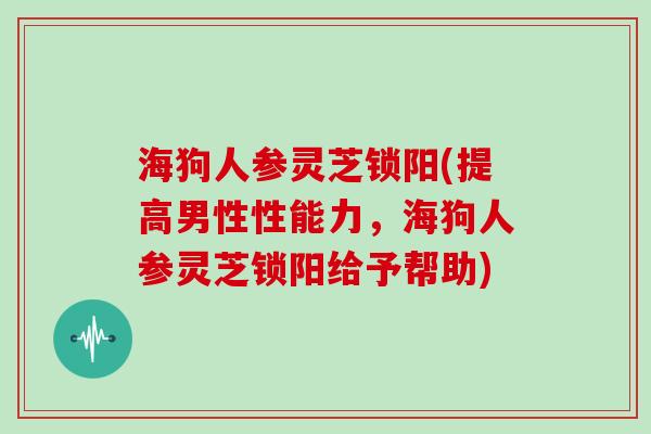 海狗人参灵芝锁阳(提高男性性能力，海狗人参灵芝锁阳给予帮助)