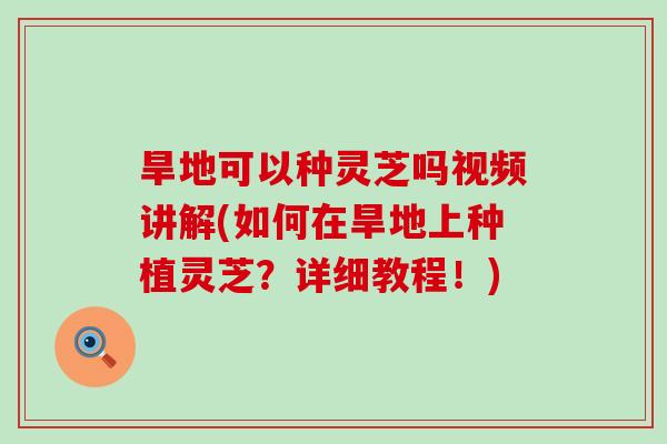 旱地可以种灵芝吗视频讲解(如何在旱地上种植灵芝？详细教程！)