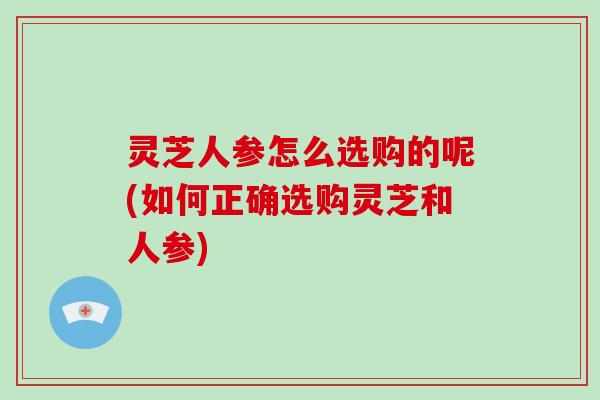 灵芝人参怎么选购的呢(如何正确选购灵芝和人参)