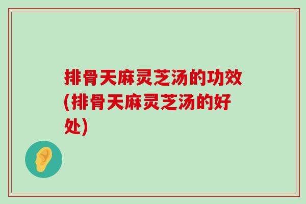 排骨天麻灵芝汤的功效(排骨天麻灵芝汤的好处)