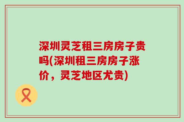 深圳灵芝租三房房子贵吗(深圳租三房房子涨价，灵芝地区尤贵)