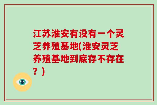 江苏淮安有没有一个灵芝养殖基地(淮安灵芝养殖基地到底存不存在？)