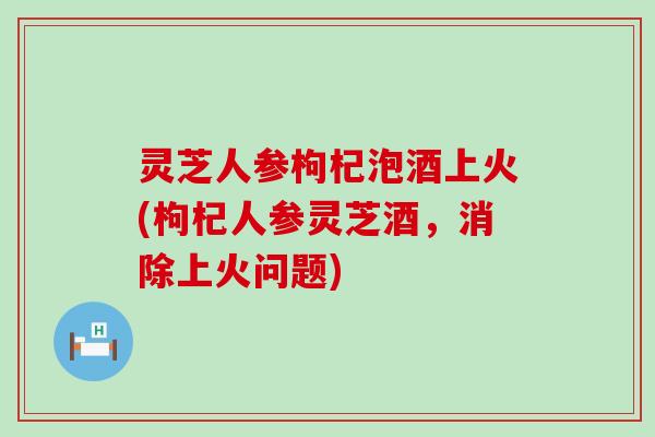 灵芝人参枸杞泡酒上火(枸杞人参灵芝酒，消除上火问题)