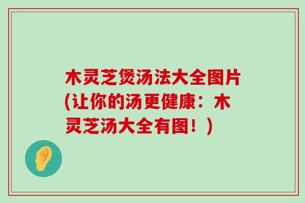 木灵芝煲汤法大全图片(让你的汤更健康：木灵芝汤大全有图！)