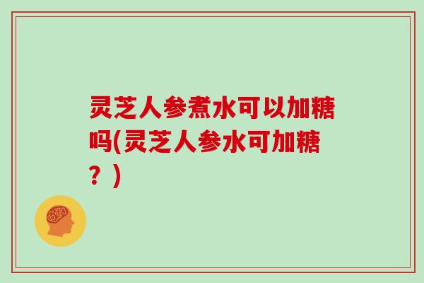 灵芝人参煮水可以加糖吗(灵芝人参水可加糖？)