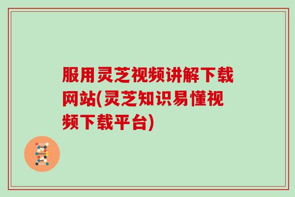 服用灵芝视频讲解下载网站(灵芝知识易懂视频下载平台)