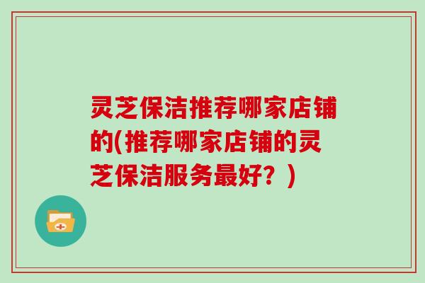 灵芝保洁推荐哪家店铺的(推荐哪家店铺的灵芝保洁服务好？)