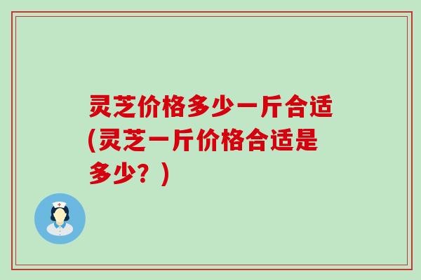 灵芝价格多少一斤合适(灵芝一斤价格合适是多少？)