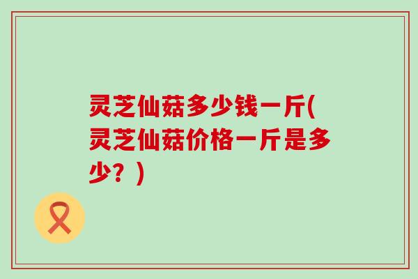 灵芝仙菇多少钱一斤(灵芝仙菇价格一斤是多少？)