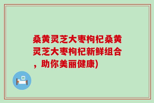 桑黄灵芝大枣枸杞桑黄灵芝大枣枸杞新鲜组合，助你美丽健康)