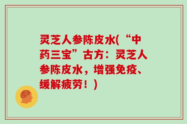 灵芝人参陈皮水(“三宝”古方：灵芝人参陈皮水，增强免疫、缓解疲劳！)