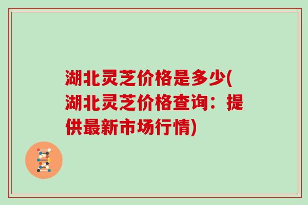 湖北灵芝价格是多少(湖北灵芝价格查询：提供新市场行情)