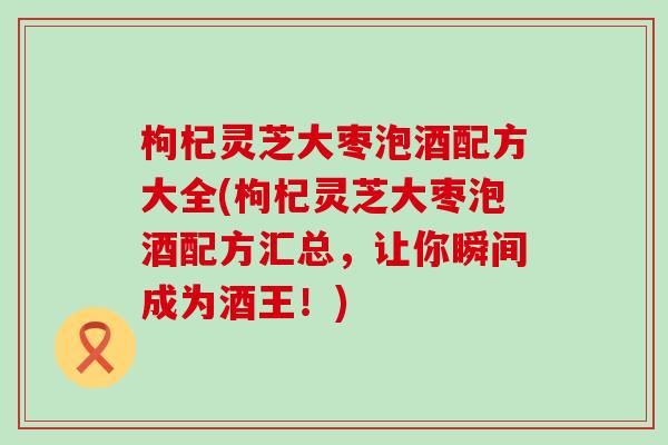 枸杞灵芝大枣泡酒配方大全(枸杞灵芝大枣泡酒配方汇总，让你瞬间成为酒王！)