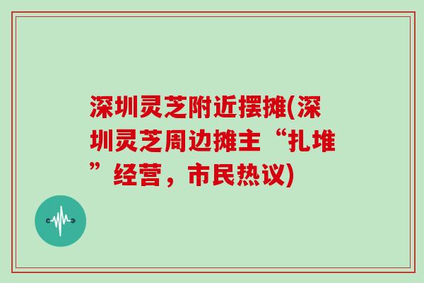 深圳灵芝附近摆摊(深圳灵芝周边摊主“扎堆”经营，市民热议)