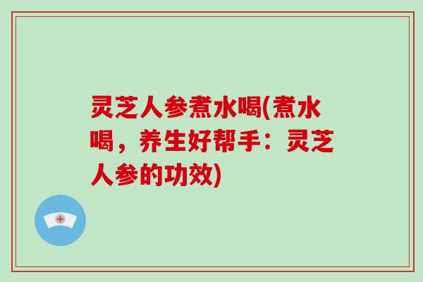 灵芝人参煮水喝(煮水喝，养生好帮手：灵芝人参的功效)