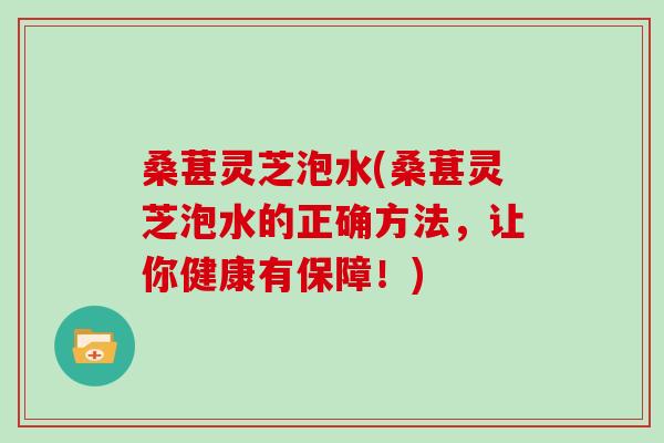 桑葚灵芝泡水(桑葚灵芝泡水的正确方法，让你健康有保障！)