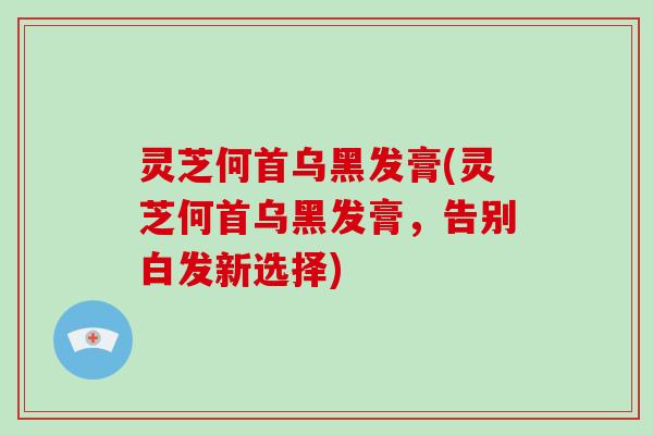 灵芝何首乌黑发膏(灵芝何首乌黑发膏，告别白发新选择)