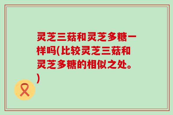 灵芝三菇和灵芝多糖一样吗(比较灵芝三菇和灵芝多糖的相似之处。)