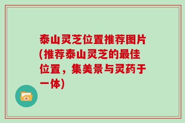 泰山灵芝位置推荐图片(推荐泰山灵芝的佳位置，集美景与灵药于一体)