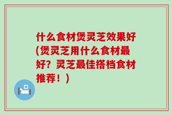 什么食材煲灵芝效果好(煲灵芝用什么食材好？灵芝佳搭档食材推荐！)