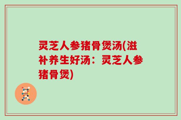 灵芝人参猪骨煲汤(滋补养生好汤：灵芝人参猪骨煲)