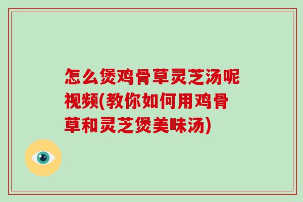 怎么煲鸡骨草灵芝汤呢视频(教你如何用鸡骨草和灵芝煲美味汤)