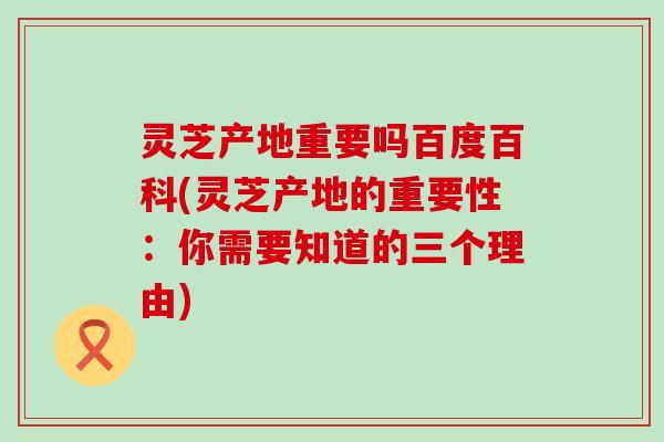 灵芝产地重要吗百度百科(灵芝产地的重要性：你需要知道的三个理由)