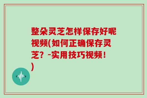 整朵灵芝怎样保存好呢视频(如何正确保存灵芝？-实用技巧视频！)