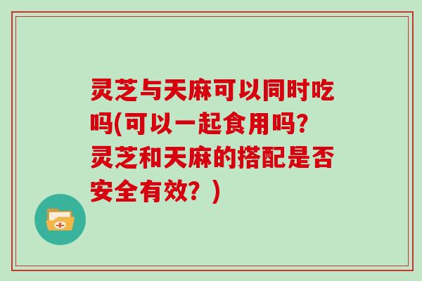 灵芝与天麻可以同时吃吗(可以一起食用吗？灵芝和天麻的搭配是否安全有效？)