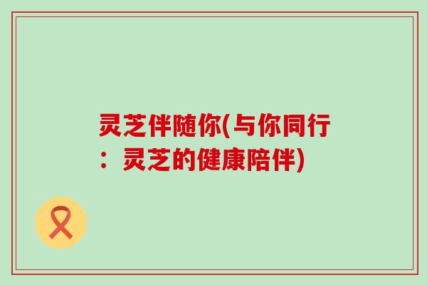 灵芝伴随你(与你同行：灵芝的健康陪伴)