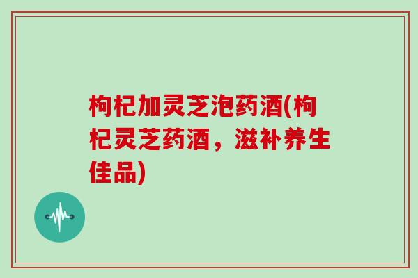 枸杞加灵芝泡药酒(枸杞灵芝药酒，滋补养生佳品)