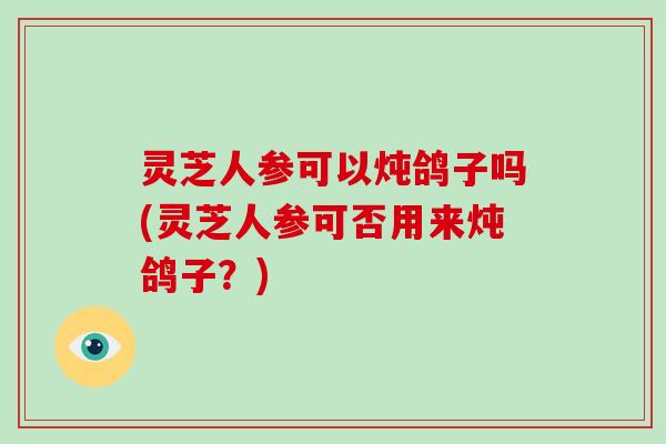 灵芝人参可以炖鸽子吗(灵芝人参可否用来炖鸽子？)