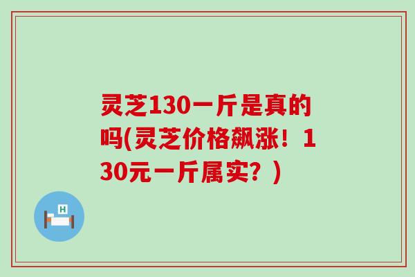 灵芝130一斤是真的吗(灵芝价格飙涨！130元一斤属实？)