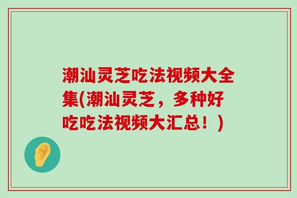 潮汕灵芝吃法视频大全集(潮汕灵芝，多种好吃吃法视频大汇总！)