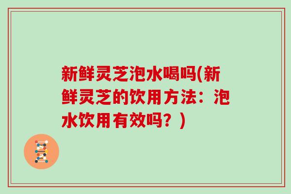 新鲜灵芝泡水喝吗(新鲜灵芝的饮用方法：泡水饮用有效吗？)