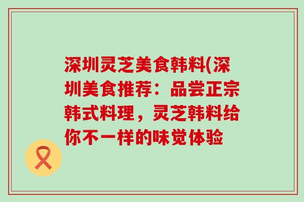 深圳灵芝美食韩料(深圳美食推荐：品尝正宗韩式料理，灵芝韩料给你不一样的味觉体验