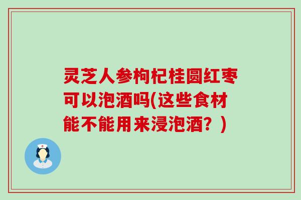 灵芝人参枸杞桂圆红枣可以泡酒吗(这些食材能不能用来浸泡酒？)