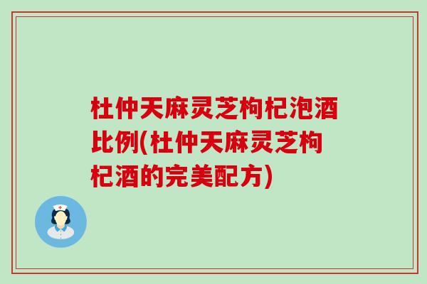 杜仲天麻灵芝枸杞泡酒比例(杜仲天麻灵芝枸杞酒的完美配方)