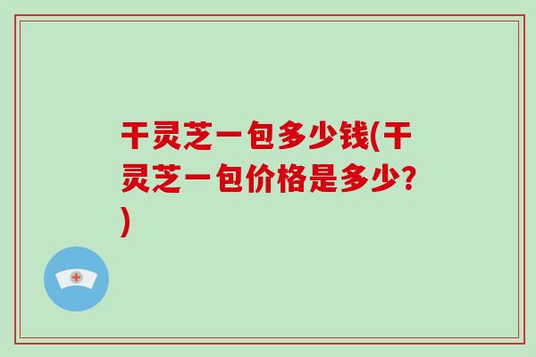 干灵芝一包多少钱(干灵芝一包价格是多少？)