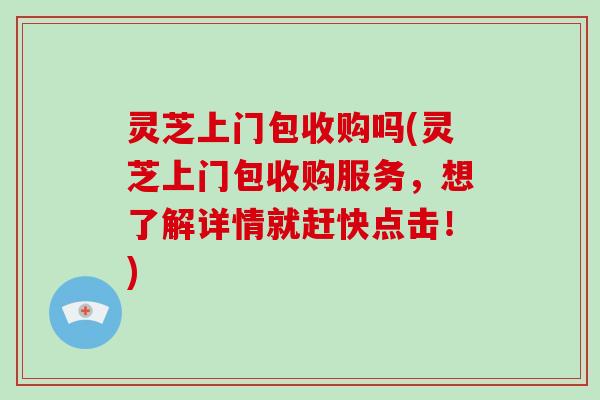 灵芝上门包收购吗(灵芝上门包收购服务，想了解详情就赶快点击！)