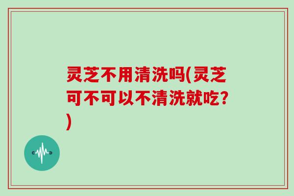 灵芝不用清洗吗(灵芝可不可以不清洗就吃？)