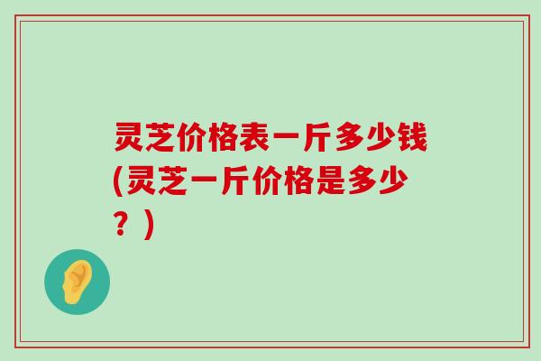 灵芝价格表一斤多少钱(灵芝一斤价格是多少？)