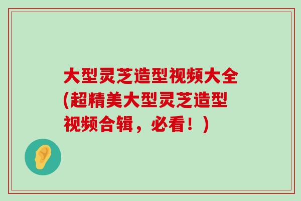 大型灵芝造型视频大全(超精美大型灵芝造型视频合辑，必看！)