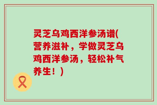 灵芝乌鸡西洋参汤谱(营养滋补，学做灵芝乌鸡西洋参汤，轻松养生！)