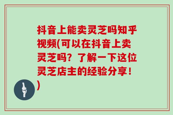 抖音上能卖灵芝吗知乎视频(可以在抖音上卖灵芝吗？了解一下这位灵芝店主的经验分享！)