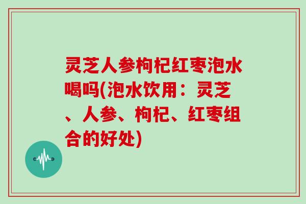 灵芝人参枸杞红枣泡水喝吗(泡水饮用：灵芝、人参、枸杞、红枣组合的好处)