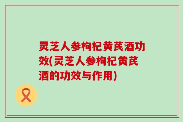 灵芝人参枸杞黄芪酒功效(灵芝人参枸杞黄芪酒的功效与作用)