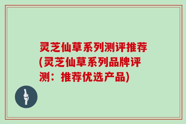 灵芝仙草系列测评推荐(灵芝仙草系列品牌评测：推荐优选产品)