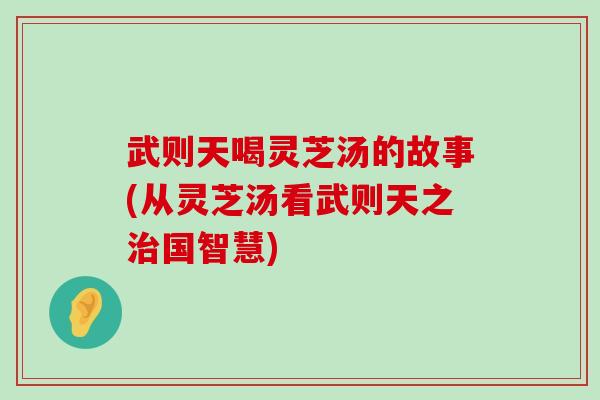 武则天喝灵芝汤的故事(从灵芝汤看武则天之国智慧)